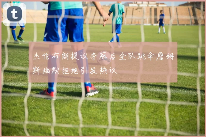 杰伦布朗提议夺冠后全队跳伞詹姆斯幽默拒绝引发热议
