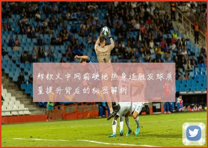 郑钦文中网前硬地热身连胜发球质量提升背后的秘密解析